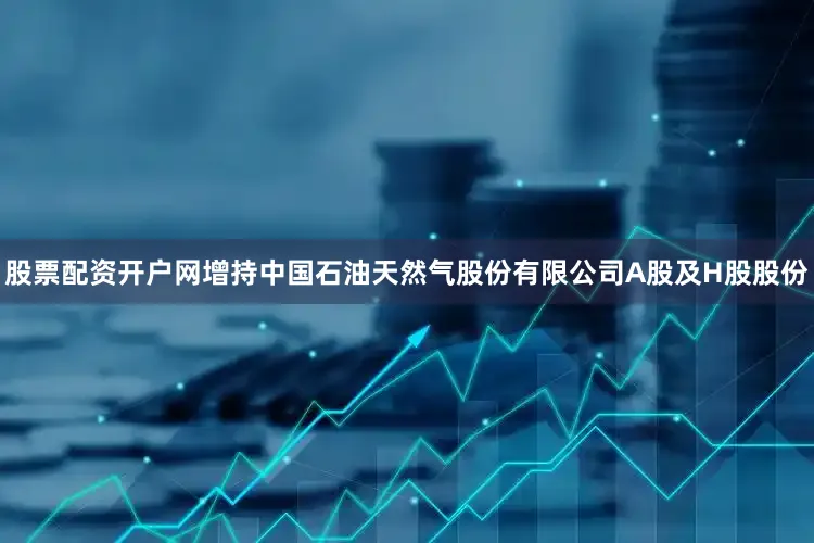 股票配资开户网增持中国石油天然气股份有限公司A股及H股股份