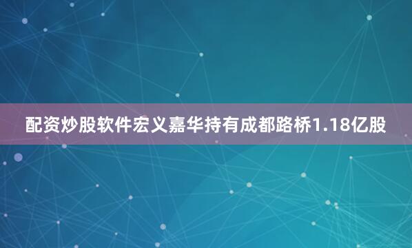 配资炒股软件宏义嘉华持有成都路桥1.18亿股