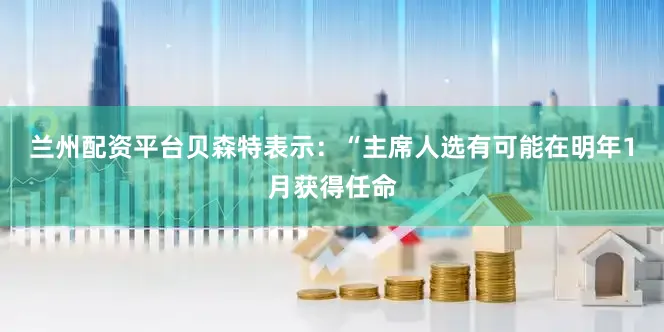 兰州配资平台贝森特表示：“主席人选有可能在明年1月获得任命