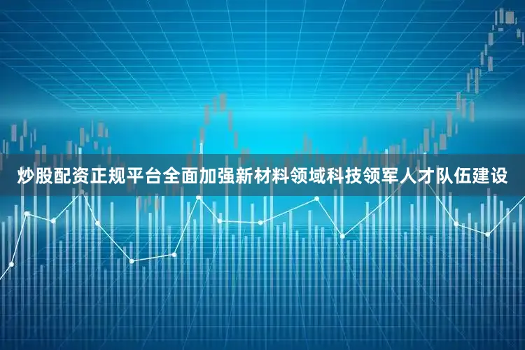 炒股配资正规平台全面加强新材料领域科技领军人才队伍建设