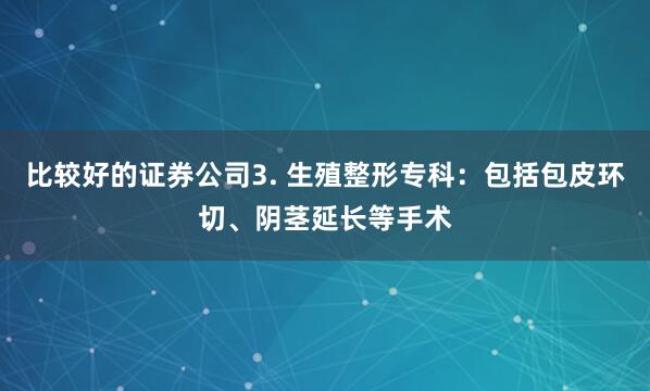 比较好的证券公司3. 生殖整形专科：包括包皮环切、阴茎延长等手术