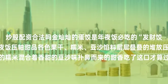 炒股配资合法吗金灿灿的蛋饺是年夜饭必吃的“发财饺”八宝饭八宝饭堪称贵州夜饭压轴甜品各色果干、糯米、豆沙馅料层层叠叠的堆放压实再上锅蒸熟晶莹剔透的糯米混合着香甜的豆沙味扑鼻而来的甜香吃了这口才算过年来源：天眼新闻、贵州教育发布、贵州省文化和旅游厅等编辑：李玥瑶统筹：杨燕来审校：李富韬发布于：北京市