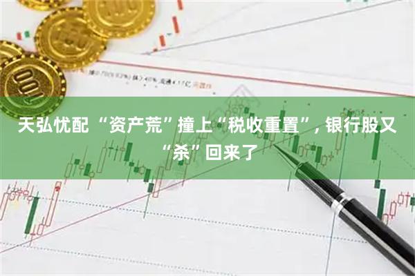 天弘忧配 “资产荒”撞上“税收重置”, 银行股又“杀”回来了