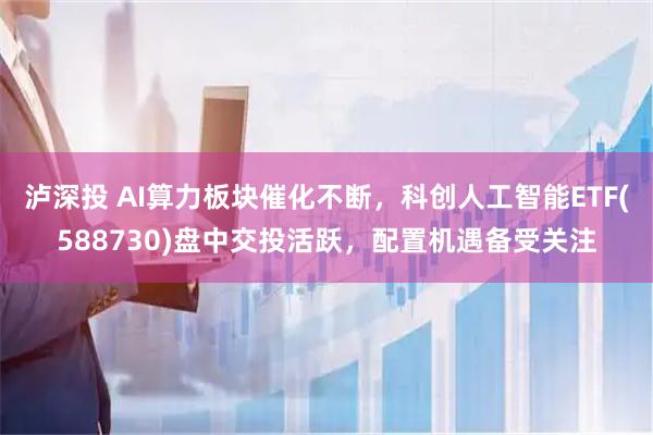 泸深投 AI算力板块催化不断，科创人工智能ETF(588730)盘中交投活跃，配置机遇备受关注